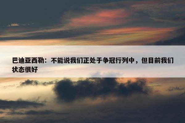 巴迪亚西勒：不能说我们正处于争冠行列中，但目前我们状态很好