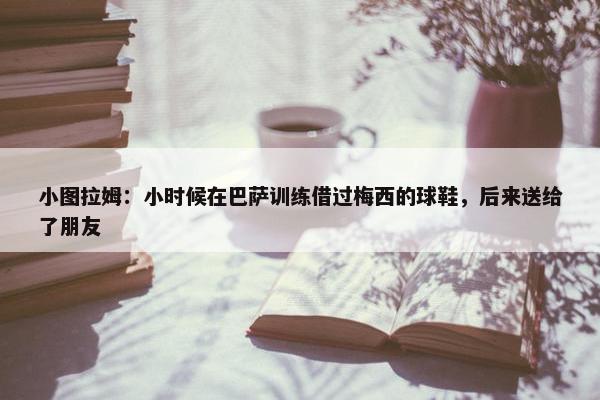 小图拉姆：小时候在巴萨训练借过梅西的球鞋，后来送给了朋友