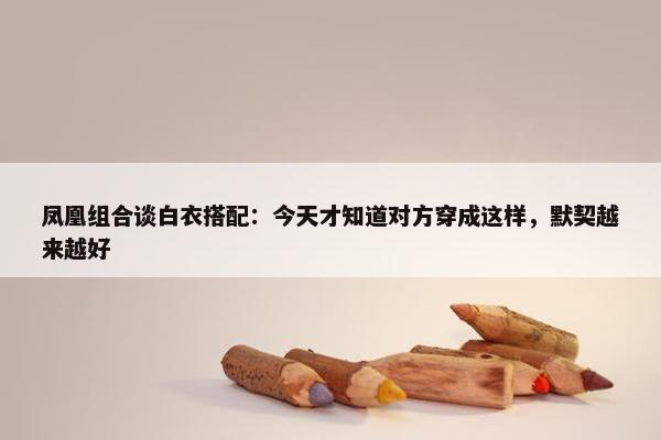 凤凰组合谈白衣搭配：今天才知道对方穿成这样，默契越来越好