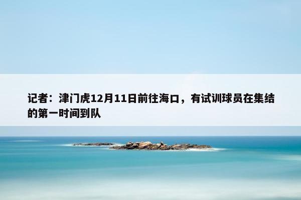 记者：津门虎12月11日前往海口，有试训球员在集结的第一时间到队