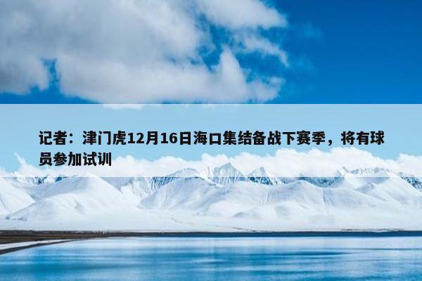 记者：津门虎12月16日海口集结备战下赛季，将有球员参加试训