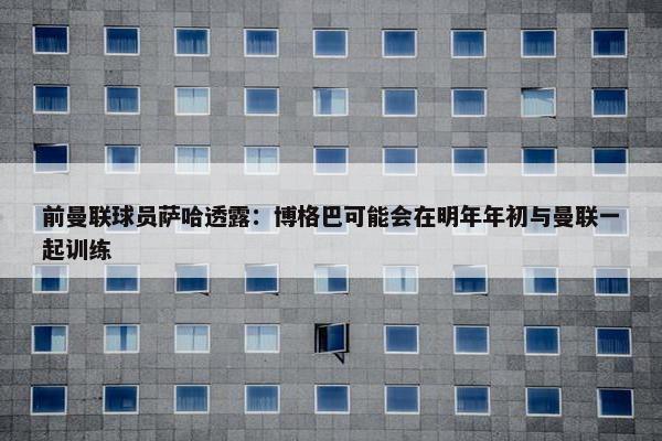 前曼联球员萨哈透露：博格巴可能会在明年年初与曼联一起训练