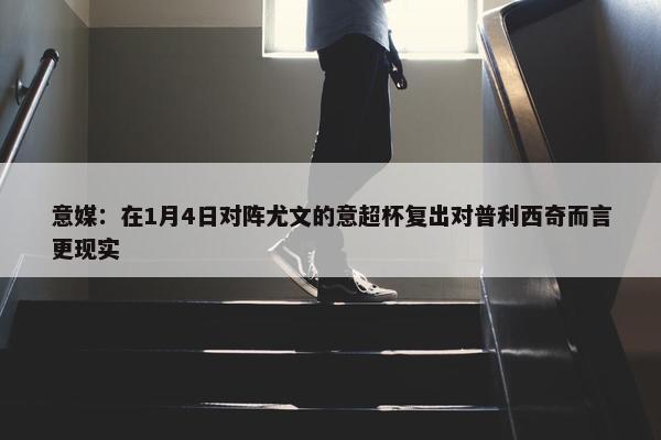 意媒：在1月4日对阵尤文的意超杯复出对普利西奇而言更现实