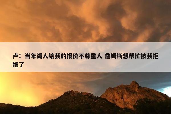 卢：当年湖人给我的报价不尊重人 詹姆斯想帮忙被我拒绝了