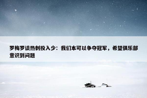 罗梅罗谈热刺投入少：我们本可以争夺冠军，希望俱乐部意识到问题