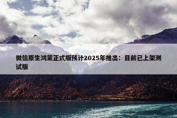 微信原生鸿蒙正式版预计2025年推出：目前已上架测试版