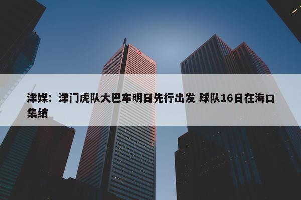 津媒：津门虎队大巴车明日先行出发 球队16日在海口集结