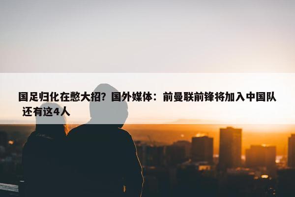 国足归化在憋大招？国外媒体：前曼联前锋将加入中国队 还有这4人