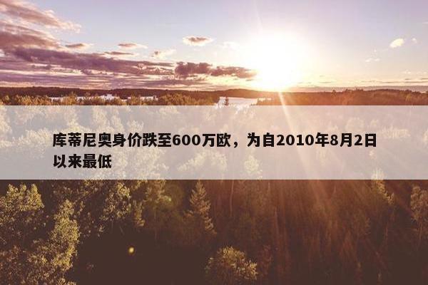 库蒂尼奥身价跌至600万欧，为自2010年8月2日以来最低