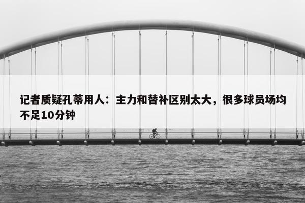 记者质疑孔蒂用人：主力和替补区别太大，很多球员场均不足10分钟