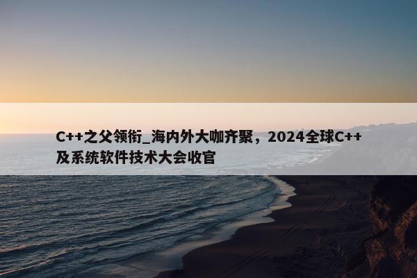 C++之父领衔_海内外大咖齐聚，2024全球C++及系统软件技术大会收官