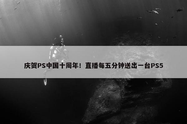 庆贺PS中国十周年！直播每五分钟送出一台PS5