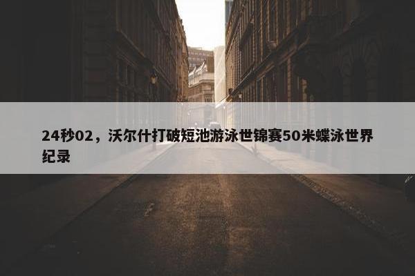 24秒02，沃尔什打破短池游泳世锦赛50米蝶泳世界纪录