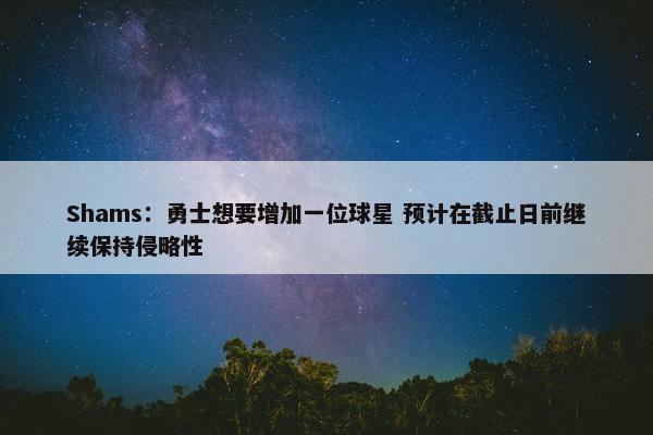 Shams：勇士想要增加一位球星 预计在截止日前继续保持侵略性