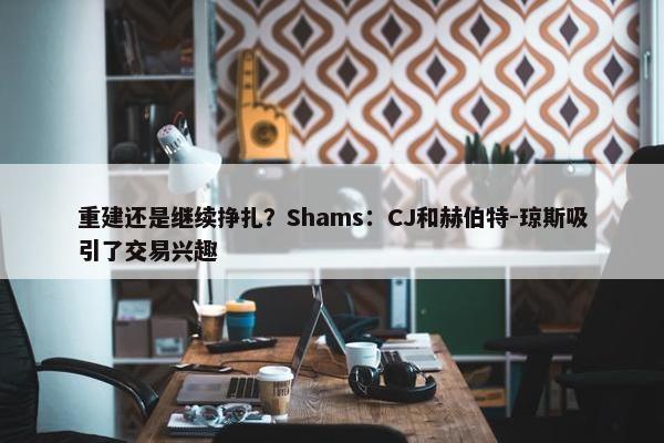 重建还是继续挣扎？Shams：CJ和赫伯特-琼斯吸引了交易兴趣