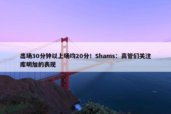 出场30分钟以上场均20分！Shams：高管们关注库明加的表现