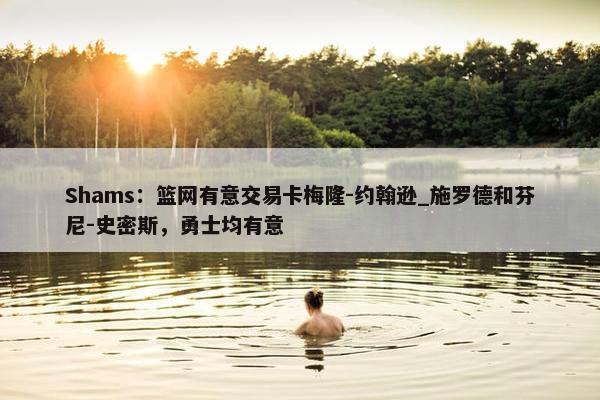 Shams：篮网有意交易卡梅隆-约翰逊_施罗德和芬尼-史密斯，勇士均有意