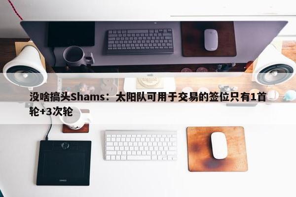 没啥搞头Shams：太阳队可用于交易的签位只有1首轮+3次轮