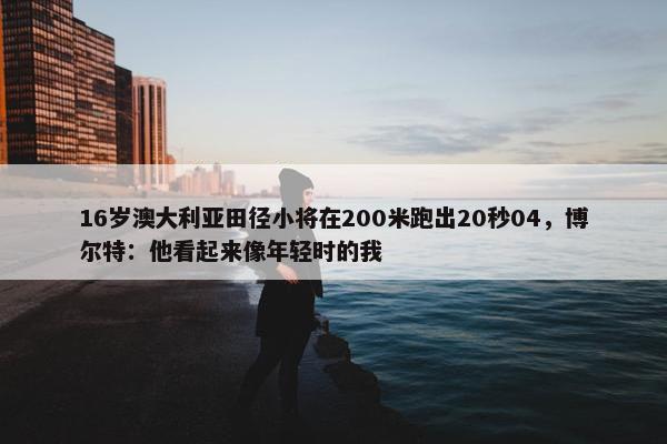 16岁澳大利亚田径小将在200米跑出20秒04，博尔特：他看起来像年轻时的我