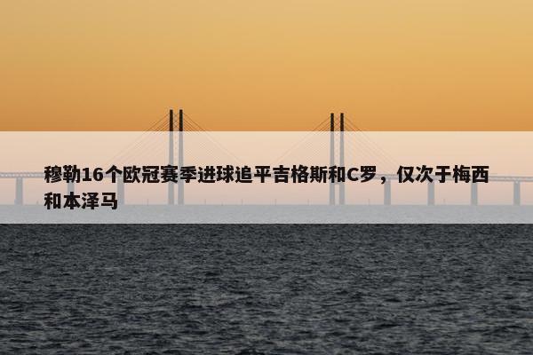 穆勒16个欧冠赛季进球追平吉格斯和C罗，仅次于梅西和本泽马