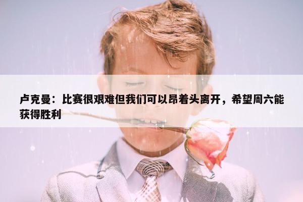 卢克曼：比赛很艰难但我们可以昂着头离开，希望周六能获得胜利