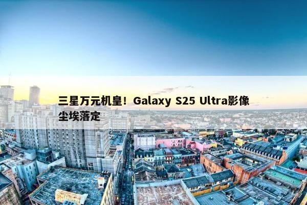 三星万元机皇！Galaxy S25 Ultra影像尘埃落定