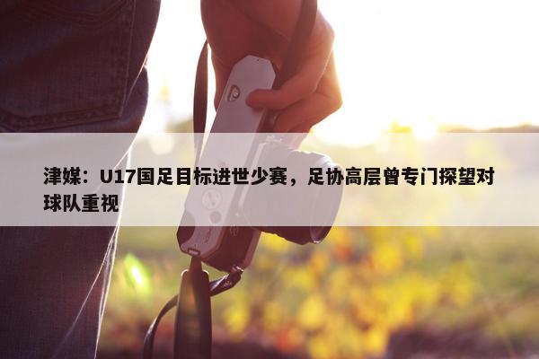 津媒：U17国足目标进世少赛，足协高层曾专门探望对球队重视