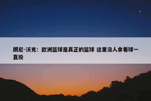 朗尼-沃克：欧洲篮球是真正的篮球 这里没人拿着球一直投