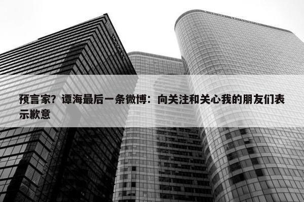 预言家？谭海最后一条微博：向关注和关心我的朋友们表示歉意