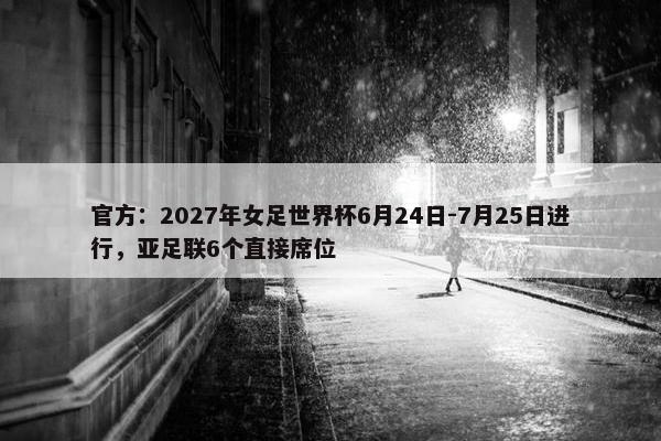 官方：2027年女足世界杯6月24日-7月25日进行，亚足联6个直接席位