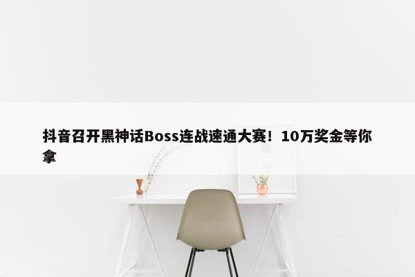 抖音召开黑神话Boss连战速通大赛！10万奖金等你拿