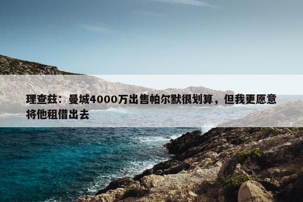 理查兹：曼城4000万出售帕尔默很划算，但我更愿意将他租借出去