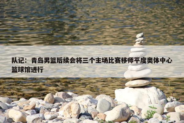 队记：青岛男篮后续会将三个主场比赛移师平度奥体中心篮球馆进行