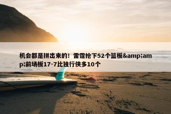 机会都是拼出来的！雷霆抢下52个篮板&amp;前场板17-7比独行侠多10个