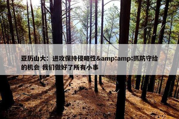 亚历山大：进攻保持侵略性&amp;抓防守给的机会 我们做好了所有小事