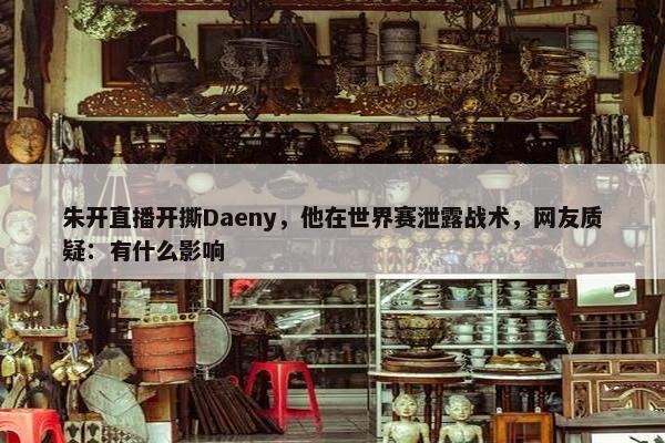 朱开直播开撕Daeny，他在世界赛泄露战术，网友质疑：有什么影响