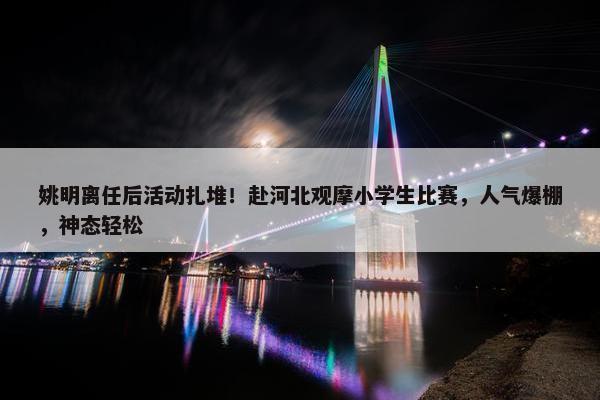 姚明离任后活动扎堆！赴河北观摩小学生比赛，人气爆棚，神态轻松