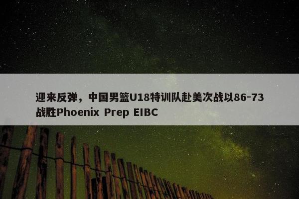 迎来反弹，中国男篮U18特训队赴美次战以86-73战胜Phoenix Prep EIBC