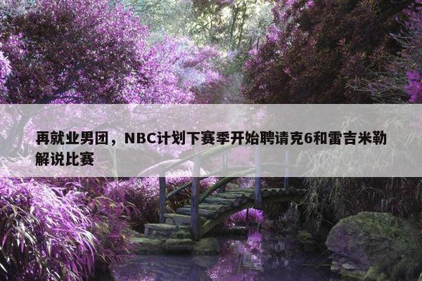 再就业男团，NBC计划下赛季开始聘请克6和雷吉米勒解说比赛