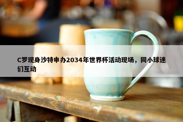 C罗现身沙特申办2034年世界杯活动现场，同小球迷们互动