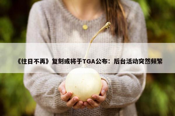 《往日不再》复刻或将于TGA公布：后台活动突然频繁