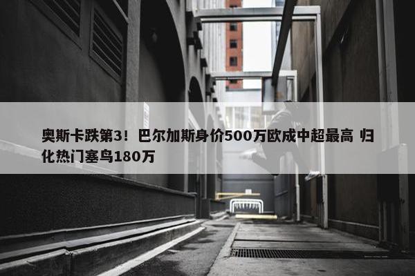 奥斯卡跌第3！巴尔加斯身价500万欧成中超最高 归化热门塞鸟180万