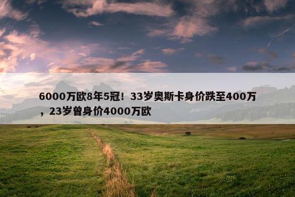 6000万欧8年5冠！33岁奥斯卡身价跌至400万，23岁曾身价4000万欧