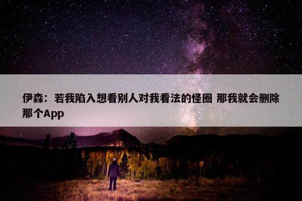 伊森：若我陷入想看别人对我看法的怪圈 那我就会删除那个App