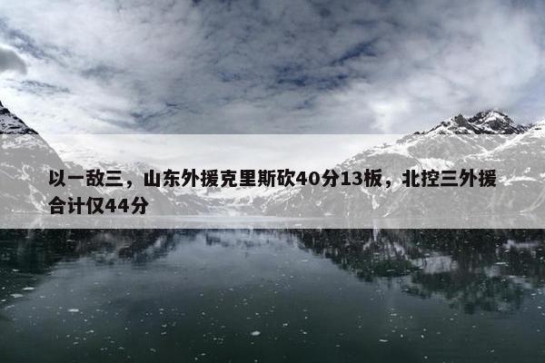 以一敌三，山东外援克里斯砍40分13板，北控三外援合计仅44分