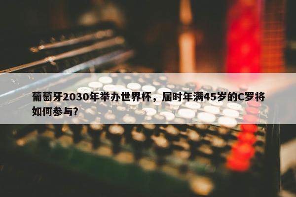 葡萄牙2030年举办世界杯，届时年满45岁的C罗将如何参与？