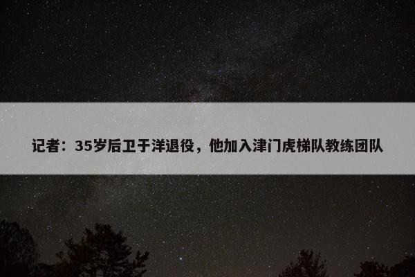 记者：35岁后卫于洋退役，他加入津门虎梯队教练团队