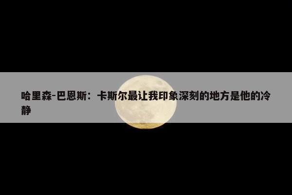 哈里森-巴恩斯：卡斯尔最让我印象深刻的地方是他的冷静