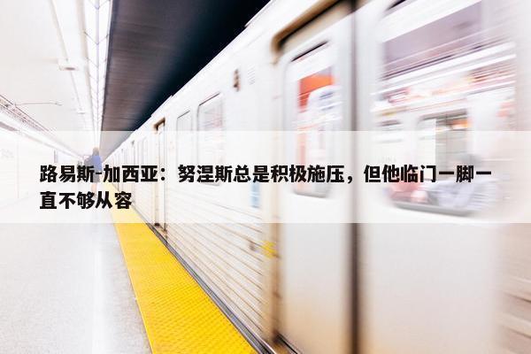 路易斯-加西亚：努涅斯总是积极施压，但他临门一脚一直不够从容