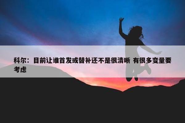 科尔：目前让谁首发或替补还不是很清晰 有很多变量要考虑